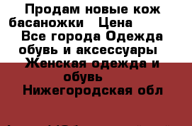 Продам новые кож басаножки › Цена ­ 3 000 - Все города Одежда, обувь и аксессуары » Женская одежда и обувь   . Нижегородская обл.